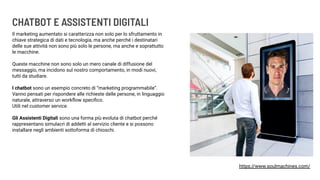 CHATBOT E ASSISTENTI DIGITALI
Il marketing aumentato si caratterizza non solo per lo sfruttamento in
chiave strategica di dati e tecnologia, ma anche perché i destinatari
delle sue attività non sono più solo le persone, ma anche e soprattutto
le macchine.
Queste macchine non sono solo un mero canale di diffusione del
messaggio, ma incidono sul nostro comportamento, in modi nuovi,
tutti da studiare.
I chatbot sono un esempio concreto di “marketing programmabile”.
Vanno pensati per rispondere alle richieste delle persone, in linguaggio
naturale, attraverso un workﬂow speciﬁco.
Utili nel customer service.
Gli Assistenti Digitali sono una forma più evoluta di chatbot perché
rappresentano simulacri di addetti al servizio cliente e si possono
installare negli ambienti sottoforma di chioschi.
https://www.soulmachines.com/
 