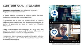ASSISTENTI VOCALI INTELLIGENTI
Gli assistenti vocali intelligenti sono piattaforme vocali che si
frappongono tra azienda e consumatori.
https://www.carrefour.fr/services/assistant-vocal
In questo scenario si conﬁgura un rapporto tripolare tra brand,
consumatori e piattaforma di intelligenza artiﬁciale.
La piattaforma offre ai brand uno scaffale virtuale, un canale di
marketing, vendita e servizi, i dati sulle preferenze dei consumatori, un
servizio di pagamento, un alone di ﬁducia per l’aﬃdabilità
dell’esperienza.
I brand, in cambio, pagano delle commissioni per i servizi offerti dalla
piattaforma (esposizione, pagamenti), forniscono informazioni di
prodotto e innovazioni su misura dei bisogni del cliente.
I consumatori ricevono consigli e concedono informazioni sulle loro
abitudini e preferenze, sulla sensibilità al prezzo, la tolleranza del rischio,
le aspettative di riservatezza.
 