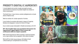 PRODOTTI DIGITALI E AUMENTATI
I mondi digitali sono anche i luoghi principali nei quali
sperimentare la creazione di prodotti digitali da vendere ai
nuovi consumatori.
The North Face + Gucci hanno venduto abbigliamento virtuale
dentro Pokémon GO.
Nike ha venduto Air Jordan speciali in Fortnite.
Louis Vuitton ha venduto abiti dentro League of Legends
Burberry ha disegnato i costumi di Honor of Kings
Gucci vende scarpe indossabili in Realtà Aumentata a $12.99
NFT: Non Fungible Token sono pacchetti di informazioni che
rappresentano oggetti digitali (o ﬁsici) insieme alla
certiﬁcazione della loro origine e proprietà.
NBA vende frammenti di video di partite in edizione limitata,
con un giro d’affari che ha superato i 250 milioni di dollari.
Microsoft ha creato Azure Heroes, dei badge virtuali
collezionabili per ricompensare la community.
 