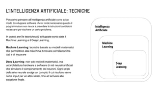L’INTELLIGENZA ARTIFICIALE: TECNICHE
Possiamo pensare all’intelligenza artificiale come ad un
modo di sviluppare software che si rende necessario quando il
programmatore non riesce a prevedere le istruzioni/condizioni
necessarie per risolvere un certo problema.
In questi anni le tecniche più sviluppate sono state il
Machine Learning e il Deep Learning.
Machine Learning: tecniche basate su modelli matematici
che permettono alla macchina di trovare correlazioni tra
dati e di imparare
Deep Learning: non solo modelli matematici, ma
un’architettura hardware e software di reti neurali artificiali
che simulano il comportamento dei neuroni. Ogni strato
della rete neurale svolge un compito il cui risultato serve
come input per un altro strato, fino ad arrivare alla
soluzione finale.
Intelligenza
Artiﬁciale
Machine
Learning
Deep
Learning
 