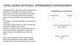 L’INTELLIGENZA ARTIFICIALE: APPRENDIMENTO SUPERVISIONATO
Nell’apprendimento supervisionato (supervised learning)
l’obiettivo è far apprendere una regola generale in
grado di generare l’output voluto quando si incontrano
input nuovi. In pratica si parte fornendo al sistema
esempi di input e dei relativi output desiderati (training
set).
Per esempio un’immagine associata ad un’etichetta che
la descrive.
Dopo la fase di apprendimento, un altro set di dati (test
set) servirà a valutare il lavoro svolto.
Si tratta di un metodo che funziona bene quando i dati
storici possono essere utili a predire l’output futuro,
quindi in assenza di variabilità dovuta a fenomeni
esterni.
Viene usato per l’analisi del churn rate. Avendo dati
storici sulle caratteristiche di clienti fedeli e infedeli, è
possibile stimare il tasso di abbandono dei nuovi clienti.
 