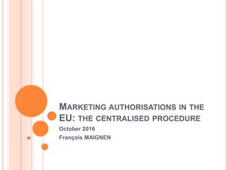 MARKETING AUTHORISATIONS IN THE
EU: THE CENTRALISED PROCEDURE
October 2016
François MAIGNEN
 