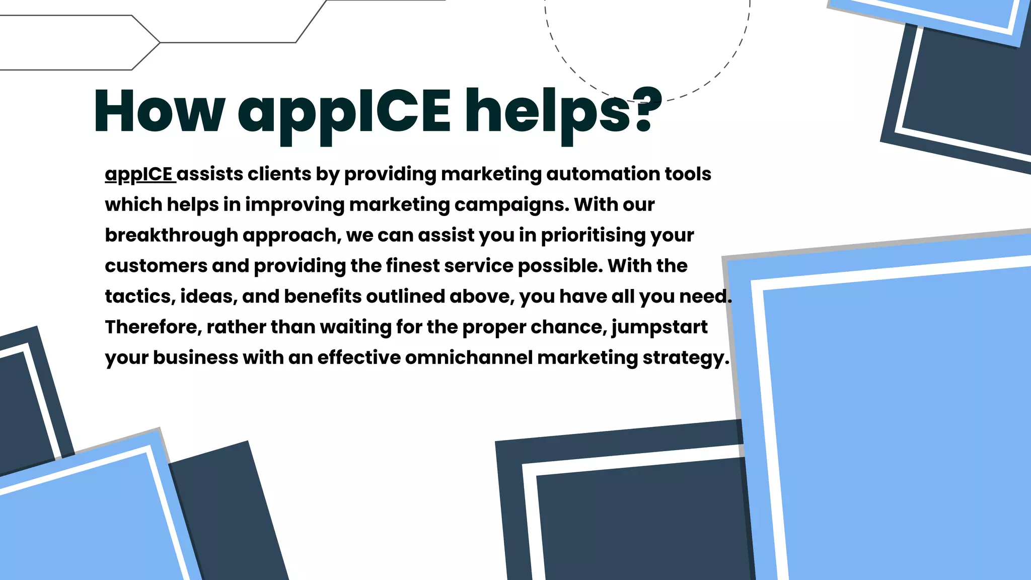 How appICE helps?
appICE assists clients by providing marketing automation tools
which helps in improving marketing campaigns. With our
breakthrough approach, we can assist you in prioritising your
customers and providing the finest service possible. With the
tactics, ideas, and benefits outlined above, you have all you need.
Therefore, rather than waiting for the proper chance, jumpstart
your business with an effective omnichannel marketing strategy.
 