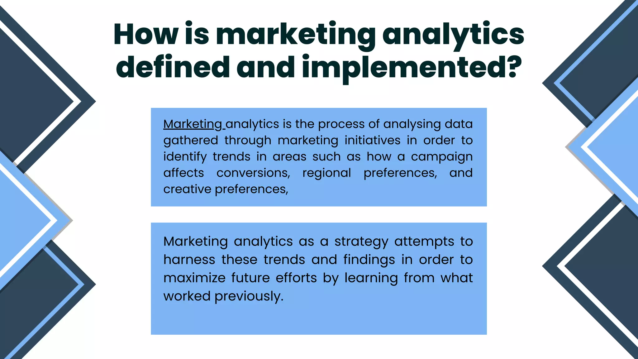 How is marketing analytics
defined and implemented?


Marketing analytics is the process of analysing data
gathered through marketing initiatives in order to
identify trends in areas such as how a campaign
affects conversions, regional preferences, and
creative preferences,
Marketing analytics as a strategy attempts to
harness these trends and findings in order to
maximize future efforts by learning from what
worked previously.
 