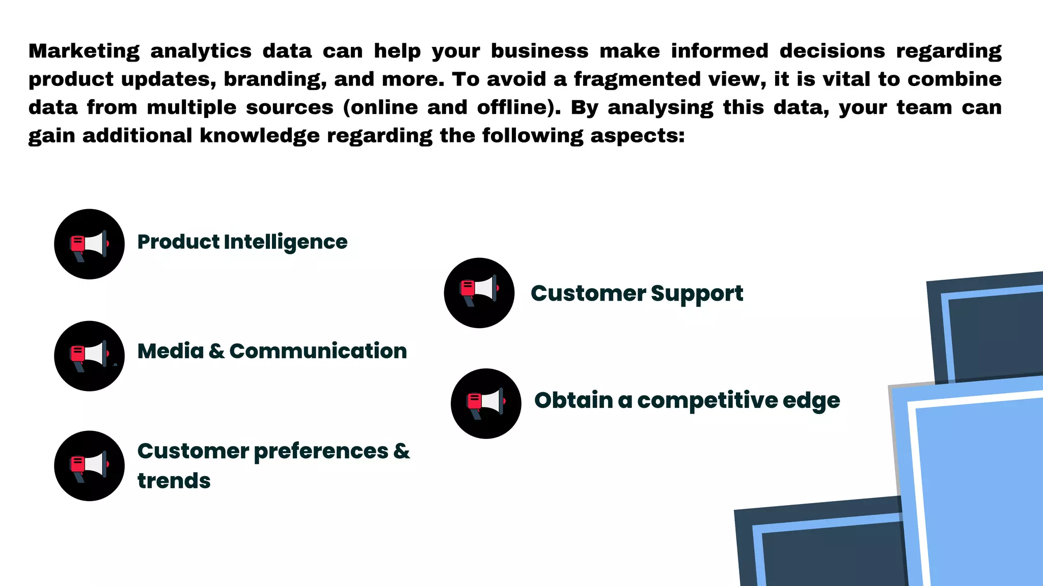 Marketing analytics data can help your business make informed decisions regarding
product updates, branding, and more. To avoid a fragmented view, it is vital to combine
data from multiple sources (online and offline). By analysing this data, your team can
gain additional knowledge regarding the following aspects:
Product Intelligence
Media & Communication
Customer preferences &
trends
Customer Support
Obtain a competitive edge
 