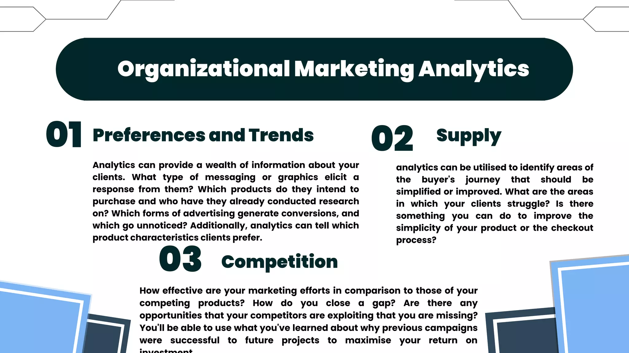 Organizational Marketing Analytics


Preferences and Trends
Competition
Supply
01
03
02
Analytics can provide a wealth of information about your
clients. What type of messaging or graphics elicit a
response from them? Which products do they intend to
purchase and who have they already conducted research
on? Which forms of advertising generate conversions, and
which go unnoticed? Additionally, analytics can tell which
product characteristics clients prefer.
How effective are your marketing efforts in comparison to those of your
competing products? How do you close a gap? Are there any
opportunities that your competitors are exploiting that you are missing?
You'll be able to use what you've learned about why previous campaigns
were successful to future projects to maximise your return on
analytics can be utilised to identify areas of
the buyer's journey that should be
simplified or improved. What are the areas
in which your clients struggle? Is there
something you can do to improve the
simplicity of your product or the checkout
process?
 
