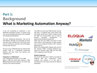 Part 1:
Background
What is Marketing Automation Anyway?
If you are considering to implement a new           Your MAS can access your CRM and alter records,
Marketing Automation system or already using        add tasks, re assigned leads, write history logs
one, you are probably well aware of this crowded    and similar actions but it doesn’t replace any of
and steadily growing Market.                        the CRM core functionalities such as leads &
                                                    business      processes     management,        or
The term ‘Marketing Automation’ may not be          opportunities & pipeline projections.
well defined, although the technology has been      Other than this your CRM is the base to many
around for over a decade now. That is due to the    other add-on’s and integration to other systems
vast set of features, processes and technologies    such as your telephony systems, ERP, Financial
housed under this term.                             Application etc.
                                                    Most of the leading MAS integrate with some of
Yet we can say confidently that any solution that   the common CRM’s including Salesforce.com,
situates itself as a Marketing Automation           Oracle On Demand, Sugar CRM and may offer
platform will have these key features and           other integrations upon demand.
capabilities in it.
                                                    Website Integration:
Integration to a CRM System:                        One of the key elements in MAS is the ability to
First: Marketing Automation is not a CRM.           integrate with your corporation’s online
While a CRM can stand alone without a MAS           presence and enhance it as the web is
(Marketing Automation System), the other way        considered on of the major channels for Demand
around is not a natural situation.                  Generation.

                                                                                                        Some Marketing Automation Systems vs. CRM systems.
                                                                                                        Do not confuse between the two
 