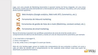 Logo, com uma solução de Marketing Automation é possível realizar de forma integrada, em uma única
ferramenta, tarefas que antes demandariam a intervenção de vários softwares. Na prática, com uma solução
desta é possível aposentar:
Web Analytics (Google analytics, Web trafic XITI, Coremetrics, etc.);
Ferramentas de inbound marketing;
Ferramentas de gestão de listas de e-mails (Mailchimp, constant contact, etc.);
Ferramentas de email marketing;
Nessas ferramentas é possível criar workflows automáticos de envio de email de acordo com o
comportamento de abertura do destinatário, criando um ciclo de relacionamento automático, por exemplo:
1- Se o lead abriu a mensagem X,
2- Envie a mensagem Y,
3- Se não, então envie a mensagem Z e assim por diante...
Além de criar landing pages, gravar os cookies dos computadores de seus visitantes e atribuir um score a
cada um deles de acordo com o comportamento no site, podendo ainda atribuir notas para quem faz
downloads ou preenche formulários.
 