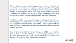 Também é possível postar uma landing page ou um arquivo em várias redes
sociais (facebook, twitter e linkedin) ao mesmo tempo e de forma integrada,
ou seja, uma única ação com ou sem agendamento, com a possibilidade da
medição do retorno gerado em cada uma das publicações. Outra facilidade é
criar formulários para cada área do site ou landing page e executar um fluxo
de “réguas de contatos” automatizados para cada um destes formulários.
Mas funcionalidades à parte, as soluções de marketing automation fizeram
uma revolução nos departamentos de marketing, principalmente para quem
tinha um grande fluxo de visitantes em seus sites e precisava gerenciar todas
essas atividades em diferentes ferramentas e entregar resultados diários do
trabalho executado.
Essas ferramentas se destinam tanto a B2B quanto a B2C, mas em todo o
caso é necessário uma boa estratégia e um bom planejamento das ações e
das metas, pois a ferramenta apenas simplifica o trabalho, mas não cria uma
estratégia de geração de leads, contato e relacionamento.
 