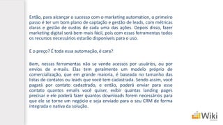 Então, para alcançar o sucesso com o marketing automation, o primeiro
passo é ter um bom plano de captação e gestão de leads, com métricas
claras e gestão de custos de cada uma das ações. Depois disso, fazer
marketing digital será bem mais fácil, pois com essas ferramentas todos
os recursos necessários estarão disponíveis para o uso.
E o preço? É toda essa automação, é cara?
Bem, nessas ferramentas não se vende acessos por usuários, ou por
envios de e-mails. Elas tem geralmente um modelo próprio de
comercialização, que em grande maioria, é baseada no tamanho das
listas de contatos ou leads que você tem cadastrada. Sendo assim, você
pagará por contato cadastrado, e então, poderá enviar para esse
contato quantos emails você quiser, exibir quantas landing pages
precisar e ele poderá fazer quantos downloads forem necessários para
que ele se torne um negócio e seja enviado para o seu CRM de forma
integrada e nativa da solução.
 