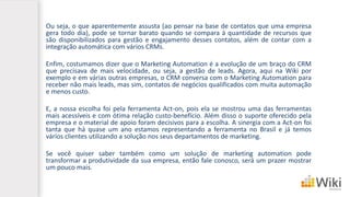 Ou seja, o que aparentemente assusta (ao pensar na base de contatos que uma empresa
gera todo dia), pode se tornar barato quando se compara à quantidade de recursos que
são disponibilizados para gestão e engajamento desses contatos, além de contar com a
integração automática com vários CRMs.
Enfim, costumamos dizer que o Marketing Automation é a evolução de um braço do CRM
que precisava de mais velocidade, ou seja, a gestão de leads. Agora, aqui na Wiki por
exemplo e em várias outras empresas, o CRM conversa com o Marketing Automation para
receber não mais leads, mas sim, contatos de negócios qualificados com muita automação
e menos custo.
E, a nossa escolha foi pela ferramenta Act-on, pois ela se mostrou uma das ferramentas
mais acessíveis e com ótima relação custo-benefício. Além disso o suporte oferecido pela
empresa e o material de apoio foram decisivos para a escolha. A sinergia com a Act-on foi
tanta que há quase um ano estamos representando a ferramenta no Brasil e já temos
vários clientes utilizando a solução nos seus departamentos de marketing.
Se você quiser saber também como um solução de marketing automation pode
transformar a produtividade da sua empresa, então fale conosco, será um prazer mostrar
um pouco mais.
 