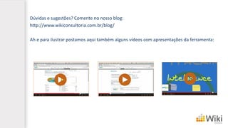 Dúvidas e sugestões? Comente no nosso blog:
http://www.wikiconsultoria.com.br/blog/
Ah e para ilustrar postamos aqui também alguns vídeos com apresentações da ferramenta:
 