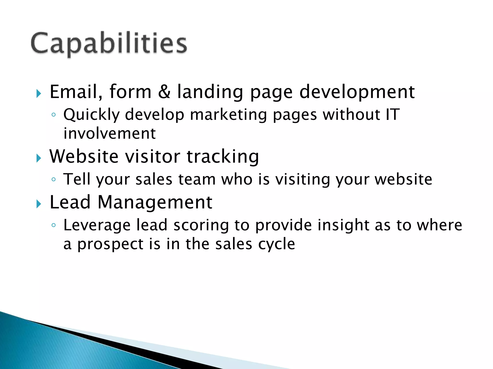  Email, form & landing page development
◦ Quickly develop marketing pages without IT
involvement
 Website visitor tracking
◦ Tell your sales team who is visiting your website
 Lead Management
◦ Leverage lead scoring to provide insight as to where
a prospect is in the sales cycle
 