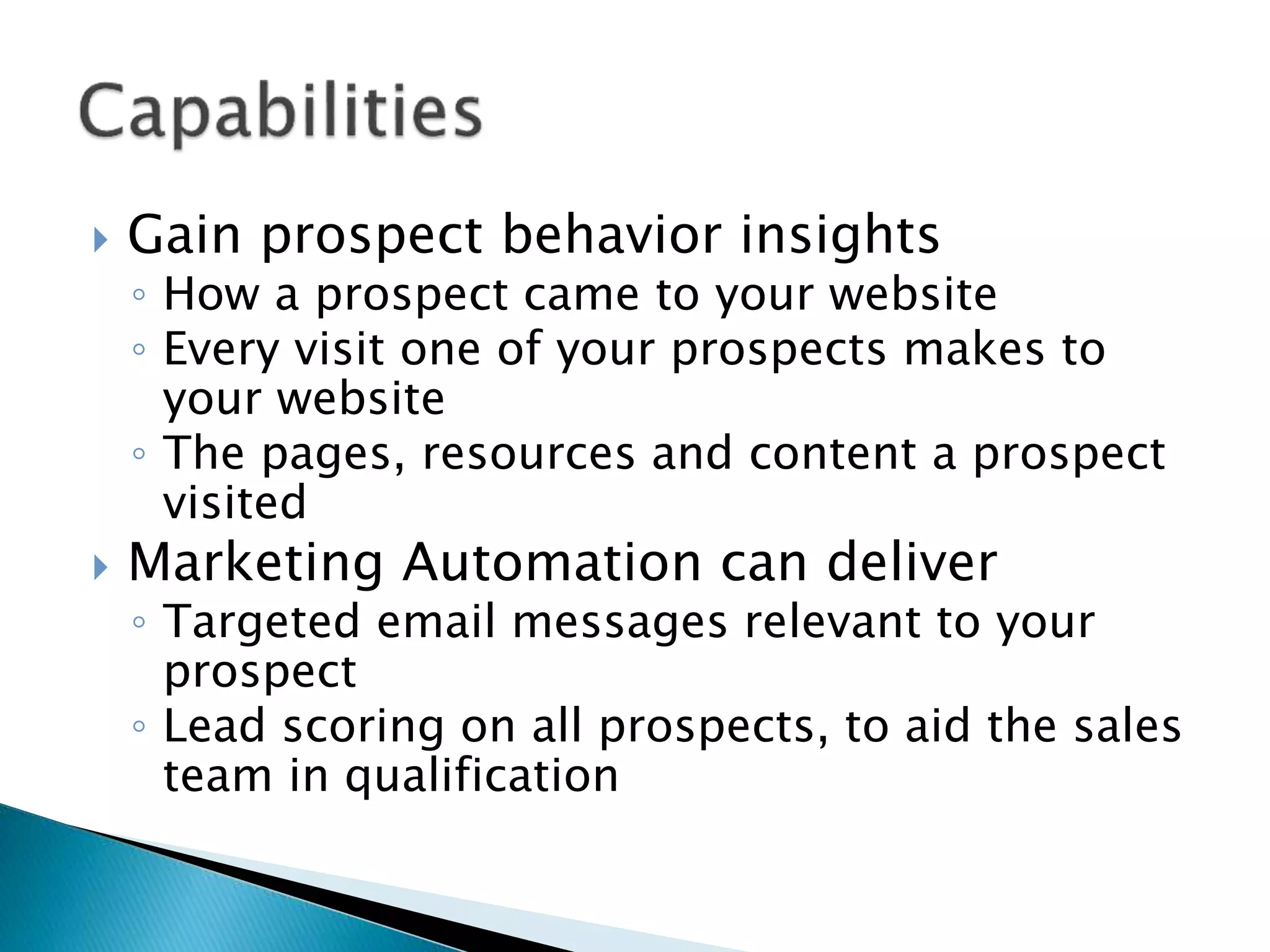  Gain prospect behavior insights
◦ How a prospect came to your website
◦ Every visit one of your prospects makes to
your website
◦ The pages, resources and content a prospect
visited
 Marketing Automation can deliver
◦ Targeted email messages relevant to your
prospect
◦ Lead scoring on all prospects, to aid the sales
team in qualification
 