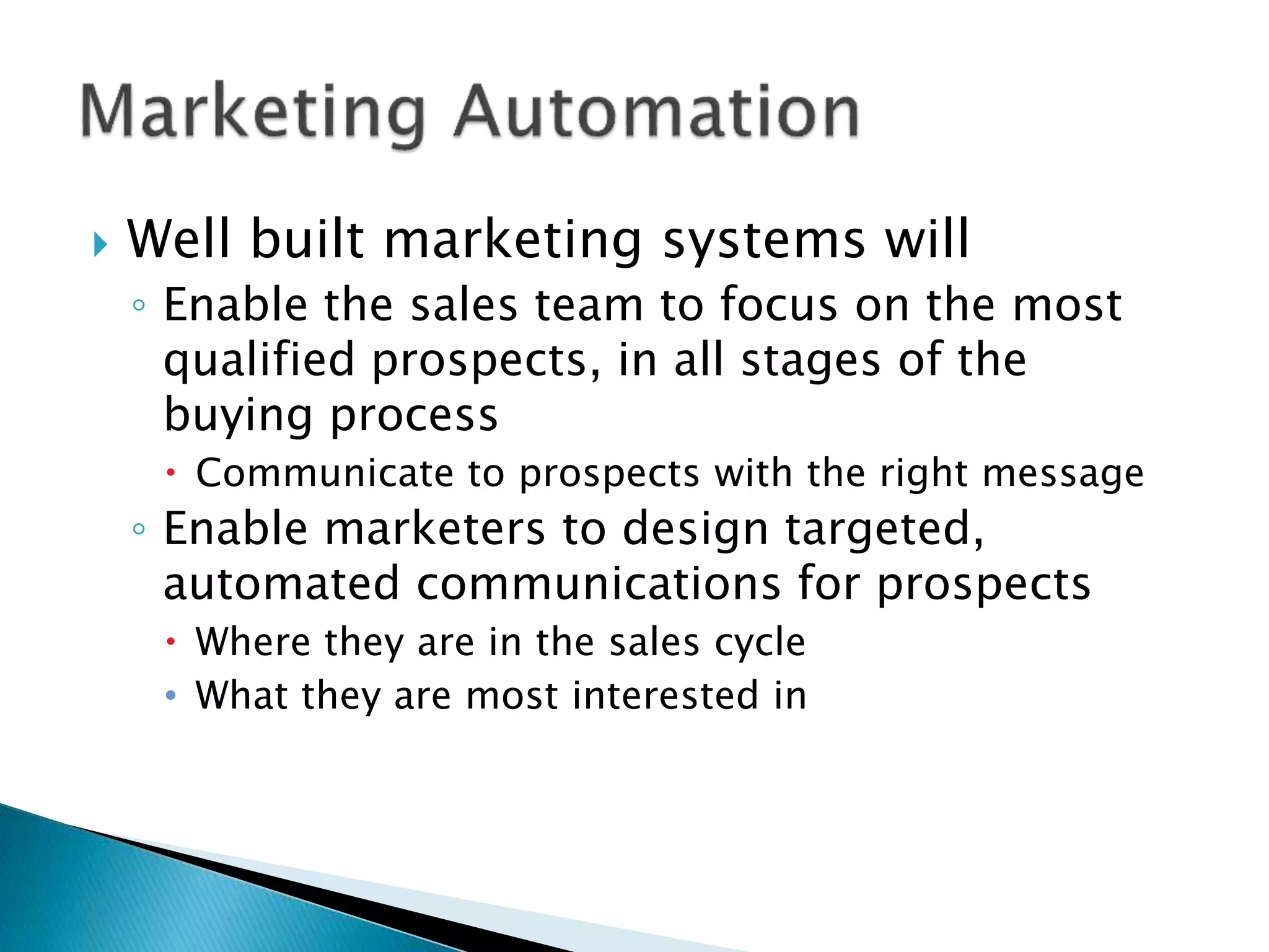  Well built marketing systems will
◦ Enable the sales team to focus on the most
qualified prospects, in all stages of the
buying process
 Communicate to prospects with the right message
◦ Enable marketers to design targeted,
automated communications for prospects
 Where they are in the sales cycle
• What they are most interested in
 