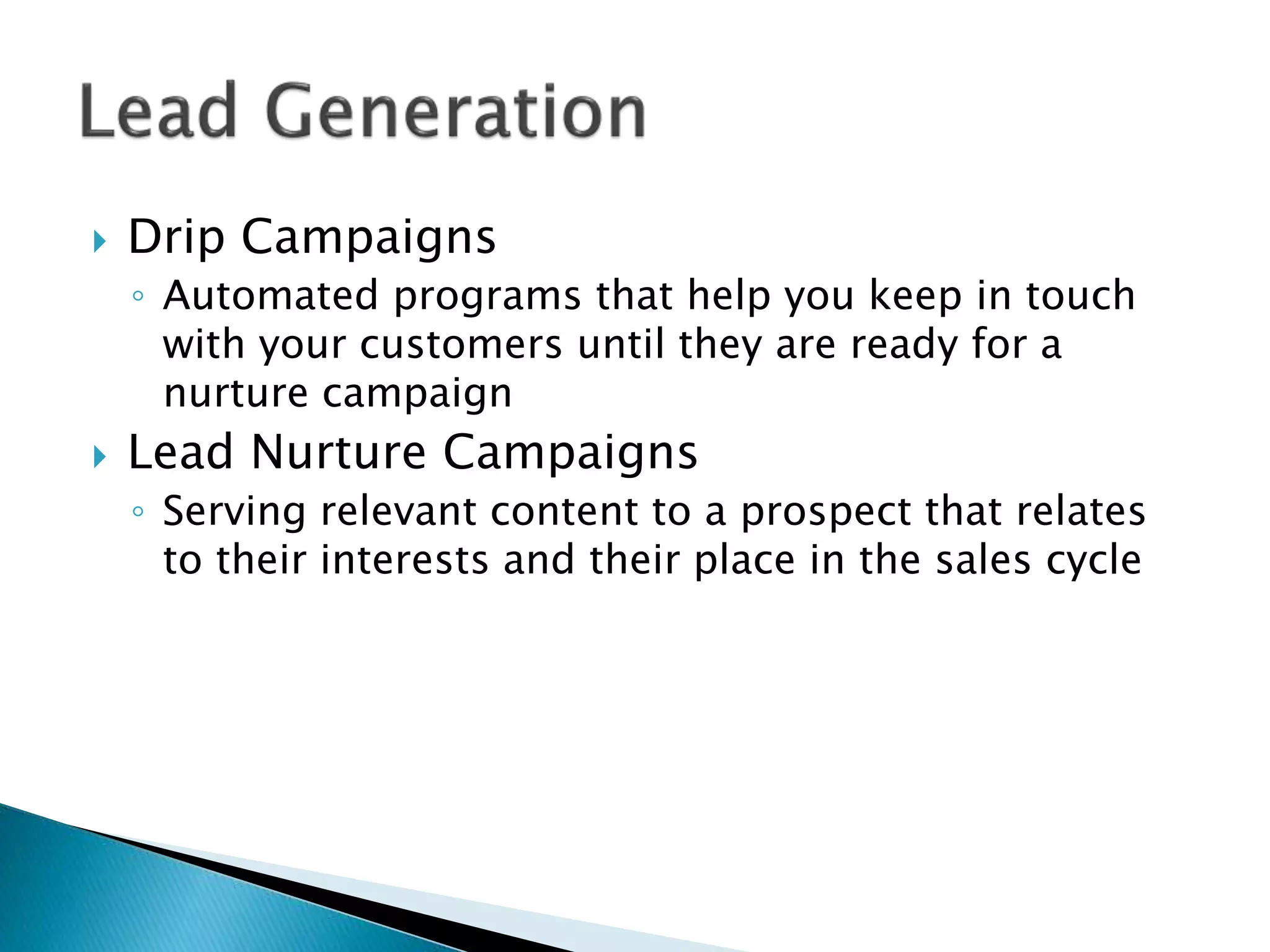  Drip Campaigns
◦ Automated programs that help you keep in touch
with your customers until they are ready for a
nurture campaign
 Lead Nurture Campaigns
◦ Serving relevant content to a prospect that relates
to their interests and their place in the sales cycle
 