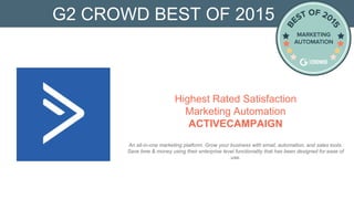 G2 CROWD BEST OF 2015
Highest Rated Satisfaction
Marketing Automation
ACTIVECAMPAIGN
An all-in-one marketing platform. Grow your business with email, automation, and sales tools.
Save time & money using their enterprise level functionality that has been designed for ease of
use.
 