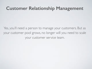 Yes, you’ll need a person to manage your customers. But as
your customer pool grows, no longer will you need to scale
your customer service team.
Customer Relationship Management
 