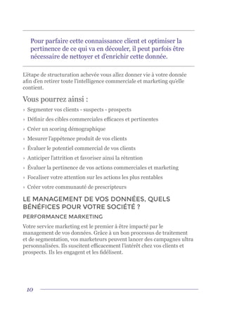 10
L’étape de structuration achevée vous allez donner vie à votre donnée
afin d’en retirer toute l’intelligence commerciale et marketing qu’elle
contient.
Vous pourrez ainsi :
›	 Segmenter vos clients - suspects - prospects
›	 Définir des cibles commerciales efficaces et pertinentes
›	 Créer un scoring démographique
›	 Mesurer l’appétence produit de vos clients
›	 Évaluer le potentiel commercial de vos clients
›	 Anticiper l’attrition et favoriser ainsi la rétention
›	 Évaluer la pertinence de vos actions commerciales et marketing
›	 Focaliser votre attention sur les actions les plus rentables
›	 Créer votre communauté de prescripteurs
LE MANAGEMENT DE VOS DONNÉES, QUELS
BÉNÉFICES POUR VOTRE SOCIÉTÉ ?
PERFORMANCE MARKETING
Votre service marketing est le premier à être impacté par le
management de vos données. Grâce à un bon processus de traitement
et de segmentation, vos marketeurs peuvent lancer des campagnes ultra
personnalisées. Ils suscitent efficacement l’intérêt chez vos clients et
prospects. Ils les engagent et les fidélisent.
Pour parfaire cette connaissance client et optimiser la
pertinence de ce qui va en découler, il peut parfois être
nécessaire de nettoyer et d’enrichir cette donnée.
 