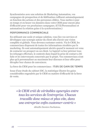 11
Synchronisées avec une solution de Marketing Automation, vos
campagnes de prospection et de fidélisation s’affinent automatiquement
en fonction des actions et des personnes ciblées. Vous mettez à jour
en temps et en heure vos données dans votre CRM pour encore plus
d’efficacité pour vos prochaines campagnes. (Cf II/Personnalisez et
automatisez la relation grâce à la synchronisation.)
PERFORMANCE COMMERCIALE
En utilisant une seule et unique solution, vous liez vos services et
développez une synergie autour du client afin d’avoir une vision
complète et globale. Vous devenez customer centric. Via le CRM, les
commerciaux disposent de toutes les informations récoltées par le
marketing. Ils sont automatiquement alertés quand le moment est venu
de contacter un prospect ou un client. Le logiciel va leur préciser tous
les échanges effectués, le contexte dans lequel la prise de contact a été
faite et les intervenants concernés par le projet. Vos commerciaux n’ont
plus qu’à personnaliser au maximum leur discours et leur offre pour
décupler leur chance de convaincre.
La force du CRM pour les commerciaux : 17,6% DE GAIN DE TEMPS
Issue d’une étude du cabinet IDC, la statistique illustre les gains
considérables engendrés par le CRM en matière d’efficacité de la force
de vente.
« le CRM créé de véritables synergies entre
tous les services de l’entreprise. Chacun
travaille donc mieux et plus vite, dans
une entreprise enfin customer-centric »
détaille Damien Duchateau.
 