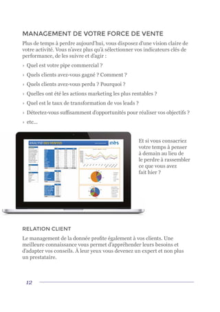 12
MANAGEMENT DE VOTRE FORCE DE VENTE
Plus de temps à perdre aujourd’hui, vous disposez d’une vision claire de
votre activité. Vous n’avez plus qu’à sélectionner vos indicateurs clés de
performance, de les suivre et d’agir :
›	 Quel est votre pipe commercial ?
›	 Quels clients avez-vous gagné ? Comment ?
›	 Quels clients avez-vous perdu ? Pourquoi ?
›	 Quelles ont été les actions marketing les plus rentables ?
›	 Quel est le taux de transformation de vos leads ?
›	 Détectez-vous suffisamment d’opportunités pour réaliser vos objectifs ?
›	etc...
Et si vous consacriez
votre temps à penser
à demain au lieu de
le perdre à rassembler
ce que vous avez
fait hier ?
RELATION CLIENT
Le management de la donnée profite également à vos clients. Une
meilleure connaissance vous permet d’appréhender leurs besoins et
d’adapter vos conseils. À leur yeux vous devenez un expert et non plus
un prestataire.
 