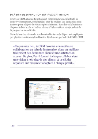 13
30 À 50 % DE DIMINUTION DU TAUX D’ATTRITION
Grâce au CRM, chaque ticket ouvert est immédiatement affecté au
bon service (support, commercial, chef de projet). Les demandes sont
scorées pour adapter la réponse plus aisément. Tous les collaborateurs
disposent d’un accès au même niveau d’informations et répondent de
façon précise aux clients.
Cette baisse drastique du nombre de clients sur le départ est expliquée
par plusieurs raisons selon Damien Duchateau, président d’INES CRM :
« En premier lieu, le CRM favorise une meilleure
collaboration au sein de l’entreprise, donc un meilleur
traitement des demandes client et une satisfaction
accrue. De plus, l’outil fournit à chaque collaborateur
une vision à 360 degrés des clients. À la clé, des
réponses sur mesure et adaptées à chaque profil ».
 