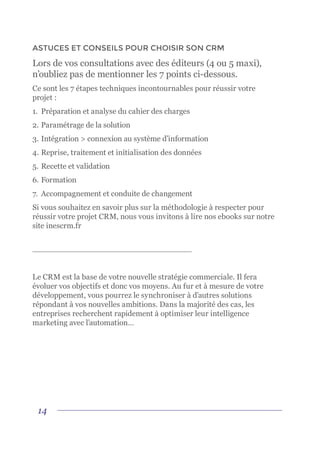 14
ASTUCES ET CONSEILS POUR CHOISIR SON CRM
Lors de vos consultations avec des éditeurs (4 ou 5 maxi),
n’oubliez pas de mentionner les 7 points ci-dessous.
Ce sont les 7 étapes techniques incontournables pour réussir votre
projet :
1.	 Préparation et analyse du cahier des charges
2.	Paramétrage de la solution
3.	Intégration > connexion au système d’information
4.	Reprise, traitement et initialisation des données
5.	Recette et validation
6.	Formation
7.	 Accompagnement et conduite de changement
Si vous souhaitez en savoir plus sur la méthodologie à respecter pour
réussir votre projet CRM, nous vous invitons à lire nos ebooks sur notre
site inescrm.fr
Le CRM est la base de votre nouvelle stratégie commerciale. Il fera
évoluer vos objectifs et donc vos moyens. Au fur et à mesure de votre
développement, vous pourrez le synchroniser à d’autres solutions
répondant à vos nouvelles ambitions. Dans la majorité des cas, les
entreprises recherchent rapidement à optimiser leur intelligence
marketing avec l’automation…
 