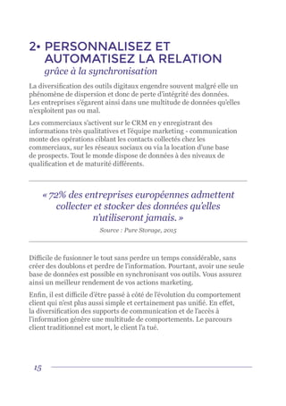 15
2•	PERSONNALISEZ ET
AUTOMATISEZ LA RELATION
	 grâce à la synchronisation
La diversification des outils digitaux engendre souvent malgré elle un
phénomène de dispersion et donc de perte d’intégrité des données.
Les entreprises s’égarent ainsi dans une multitude de données qu’elles
n’exploitent pas ou mal.
Les commerciaux s’activent sur le CRM en y enregistrant des
informations très qualitatives et l’équipe marketing - communication
monte des opérations ciblant les contacts collectés chez les
commerciaux, sur les réseaux sociaux ou via la location d’une base
de prospects. Tout le monde dispose de données à des niveaux de
qualification et de maturité différents.
Difficile de fusionner le tout sans perdre un temps considérable, sans
créer des doublons et perdre de l’information. Pourtant, avoir une seule
base de données est possible en synchronisant vos outils. Vous assurez
ainsi un meilleur rendement de vos actions marketing.
Enfin, il est difficile d’être passé à côté de l’évolution du comportement
client qui n’est plus aussi simple et certainement pas unifié. En effet,
la diversification des supports de communication et de l’accès à
l’information génère une multitude de comportements. Le parcours
client traditionnel est mort, le client l’a tué.
« 72% des entreprises européennes admettent
collecter et stocker des données qu’elles
n’utiliseront jamais. »
Source : Pure Storage, 2015
 
