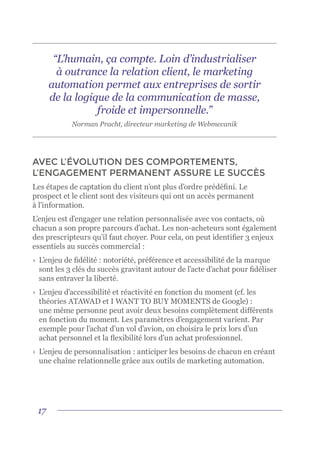17
“L’humain, ça compte. Loin d’industrialiser
à outrance la relation client, le marketing
automation permet aux entreprises de sortir
de la logique de la communication de masse,
froide et impersonnelle.”
Norman Pracht, directeur marketing de Webmecanik
AVEC L’ÉVOLUTION DES COMPORTEMENTS,
L’ENGAGEMENT PERMANENT ASSURE LE SUCCÈS
Les étapes de captation du client n’ont plus d’ordre prédéfini. Le
prospect et le client sont des visiteurs qui ont un accès permanent
à l’information.
L’enjeu est d’engager une relation personnalisée avec vos contacts, où
chacun a son propre parcours d’achat. Les non-acheteurs sont également
des prescripteurs qu’il faut choyer. Pour cela, on peut identifier 3 enjeux
essentiels au succès commercial :
›	 L’enjeu de fidélité : notoriété, préférence et accessibilité de la marque
sont les 3 clés du succès gravitant autour de l’acte d’achat pour fidéliser
sans entraver la liberté.
›	 L’enjeu d’accessibilité et réactivité en fonction du moment (cf. les
théories ATAWAD et I WANT TO BUY MOMENTS de Google) :
une même personne peut avoir deux besoins complètement différents
en fonction du moment. Les paramètres d’engagement varient. Par
exemple pour l’achat d’un vol d’avion, on choisira le prix lors d’un
achat personnel et la flexibilité lors d’un achat professionnel.
›	 L’enjeu de personnalisation : anticiper les besoins de chacun en créant
une chaîne relationnelle grâce aux outils de marketing automation.
 