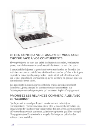 18
LE LIEN CONTINU, VOUS ASSURE DE VOUS FAIRE
CHOISIR FACE À VOS CONCURRENTS
Si vos prospects ne sont pas prêts à acheter maintenant, ce n’est pas
grave, mais faites en sorte que lorsqu’ils le feront, ce soit chez vous.
Il est possible d’ajuster la pression de communication en fonction des
activités des contacts et de leurs intéractions quelles qu’elles soient, peu
importe le canal qu’elles empruntes : qu’ils aient lu le dernier article
sur le site, abandonné leur panier où qu’ils aient été en contact avec un
commercial sur un salon.
Les prospects moins matures sont donc traités automatiquement
dans l’outil, pendant que les commerciaux se concentrent sur
l’accompagnement des prospects qui montrent le plus d’engagement.
PRIORISEZ LES RELANCES COMMERCIALES AVEC
LE “SCORING”
Quel que soit le canal par lequel une donnée est mise à jour
(commerciaux, réseaux sociaux, sites, etc), le prospect entre dans un
programme de “lead scoring” qui peut lui donner accès à de nouvelles
offres ou de nouveaux contenus. Ainsi on va pouvoir qualifier le degré
d’engagement ou l’avancée dans le cycle d’achat pour prioriser les
actions commerciales.
 