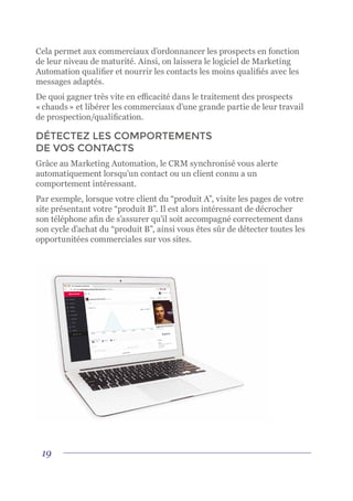 19
Cela permet aux commerciaux d’ordonnancer les prospects en fonction
de leur niveau de maturité. Ainsi, on laissera le logiciel de Marketing
Automation qualifier et nourrir les contacts les moins qualifiés avec les
messages adaptés.
De quoi gagner très vite en efficacité dans le traitement des prospects
« chauds » et libérer les commerciaux d’une grande partie de leur travail
de prospection/qualification.
DÉTECTEZ LES COMPORTEMENTS
DE VOS CONTACTS
Grâce au Marketing Automation, le CRM synchronisé vous alerte
automatiquement lorsqu’un contact ou un client connu a un
comportement intéressant.
Par exemple, lorsque votre client du “produit A”, visite les pages de votre
site présentant votre “produit B”. Il est alors intéressant de décrocher
son téléphone afin de s’assurer qu’il soit accompagné correctement dans
son cycle d’achat du “produit B”, ainsi vous êtes sûr de détecter toutes les
opportunitées commerciales sur vos sites.
 