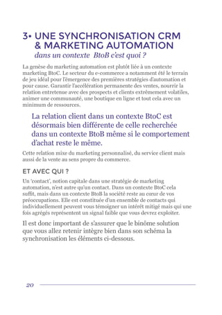 20
3•	UNE SYNCHRONISATION CRM
& MARKETING AUTOMATION
	 dans un contexte BtoB c’est quoi ?
La genèse du marketing automation est plutôt liée à un contexte
marketing BtoC. Le secteur du e-commerce a notamment été le terrain
de jeu idéal pour l’émergence des premières stratégies d’automation et
pour cause. Garantir l’accélération permanente des ventes, nourrir la
relation entretenue avec des prospects et clients extrêmement volatiles,
animer une communauté, une boutique en ligne et tout cela avec un
minimum de ressources.
La relation client dans un contexte BtoC est
désormais bien différente de celle recherchée
dans un contexte BtoB même si le comportement
d’achat reste le même.
Cette relation mixe du marketing personnalisé, du service client mais
aussi de la vente au sens propre du commerce.
ET AVEC QUI ?
Un ‘contact’, notion capitale dans une stratégie de marketing
automation, n’est autre qu’un contact. Dans un contexte BtoC cela
suffit, mais dans un contexte BtoB la société reste au cœur de vos
préoccupations. Elle est constituée d’un ensemble de contacts qui
individuellement peuvent vous témoigner un intérêt mitigé mais qui une
fois agrégés représentent un signal faible que vous devrez exploiter.
Il est donc important de s’assurer que le binôme solution
que vous allez retenir intègre bien dans son schéma la
synchronisation les éléments ci-dessous.
 