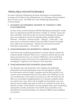 21
PRÉALABLE INCONTOURNABLE
Les deux solutions dialoguent de façon dynamique et automatique
en temps réel (webservices obligatoires). Les échanges doivent s’opérer
dans les deux sens : du CRM vers votre Marketing Automation
et inversement.
1.	 ALIGNER LES DONNÉES ‘SOCIÉTÉ’ ET ‘CONTACT’ CRM
& AUTOMATION
	 La base d’une synchronisation CRM & Marketing Automation réside
dans un alignement parfait des bases ‘société’ et ‘contact’ issues des
deux solutions. Vous devez être en mesure d’échanger les données
que vous souhaitez à savoir des données dites standard (Nom –
Prénom – Fonction - Raison sociale – Effectif – Code APE – etc)
mais aussi vos données métier issues du CRM. Prenons l’exemple
d’un cabinet de recrutement : Volume de recrutement annuel –
Fonctions recherchées – CA réalisé – etc)
2.	 SYNCHRONISER LES SEGMENTS / CIBLES / LISTES
	 Une licence de marketing automation est louée selon le volume de
contacts qu’elle contient. Mais est-ce vraiment utile de déverser de
façon permanente tous vos contacts CRM dans votre marketing
automation et payer ainsi pour une exploitation de contacts non
stratégique ? Apportez une réponse à cette question.
3.	 SYNCHRONISER DES DONNÉES QUALIFIÉES
	 Les données qui vont alimenter votre solution de marketing
automation sont principalement issues de formulaires web que
les internautes auront rempli. Imaginez qu’une fiche société et un
contact aient récemment été mis à jour dans votre CRM par un de
vos commerciaux. Vous mettez en avant sur votre site internet une
offre sur un produit complémentaire et ce dernier souhaite entrer
en contact avec vous. Pour cela il remplit son formulaire avec une
adresse email valide mais pour le reste il se contente de saisir de la
donnée erronée. Cette donnée une fois intégrée dans votre marketing
automation viendra alimenter votre CRM. Sans contrôle sur les
procédures de synchronisation, vos données CRM seront modifiées
et erronées.
 