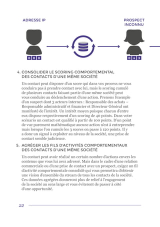22
4.	CONSOLIDER LE SCORING COMPORTEMENTAL
DES CONTACTS D’UNE MÊME SOCIÉTÉ
	 Un contact peut disposer d’un score qui dans vos process ne vous
conduira pas à prendre contact avec lui, mais le scoring cumulé
de plusieurs contacts faisant partie d’une même société peut
vous conduire au déclenchement d’une action. Prenons l’exemple
d’un suspect dont 3 acteurs internes : Responsable des achats –
Responsable administratif et financier et Directeur Général ont
manifesté de l’intérêt. Un intérêt moyen puisque chacun d’entre
eux dispose respectivement d’un scoring de 40 points. Dans votre
scénario un contact est qualifié à partir de 100 points. D’un point
de vue purement mathématique aucune action n’est à entreprendre
mais lorsque l’on cumule les 3 scores on passe à 120 points. Il y
a donc un signal à exploiter au niveau de la société, une prise de
contact semble judicieuse.
5.	 AGRÉGER LES FILS D’ACTIVITÉS COMPORTEMENTAUX
DES CONTACTS D’UNE MÊME SOCIÉTÉ
	 Un contact peut avoir réalisé un certain nombre d’actions envers les
contenus que vous lui avez adressé. Mais dans le cadre d’une relation
commerciale ou d’une prise de contact avec un prospect, exigez un fil
d’activité comportementale consolidé qui vous permettra d’obtenir
une vision d’ensemble du stream de tous les contacts de la société.
Ces données agrégées donneront plus de relief à l’engagement
de la société au sens large et vous éviteront de passer à côté
d’une opportunité.
0 0
ADRESSE IP PROSPECT
INCONNU
0 0 4 3
 