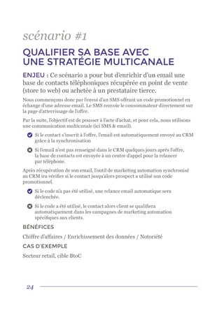 24
scénario #1
QUALIFIER SA BASE AVEC
UNE STRATÉGIE MULTICANALE
ENJEU : Ce scénario a pour but d’enrichir d’un email une
base de contacts téléphoniques récupérée en point de vente
(store to web) ou achetée à un prestataire tierce.
Nous commençons donc par l’envoi d’un SMS offrant un code promotionnel en
échange d’une adresse email. Le SMS renvoie le consommateur directement sur
la page d’atterrissage de l’offre.
Par la suite, l’objectif est de pousser à l’acte d’achat, et pour cela, nous utilisons
une communication multicanale (ici SMS & email).
	 Si le contact s’inscrit à l’offre, l’email est automatiquement envoyé au CRM
grâce à la synchronisation
	 Si l’email n’est pas renseigné dans le CRM quelques jours après l’offre,
la base de contacts est envoyée à un centre d’appel pour la relancer
par téléphone.
Après récupération de son email, l’outil de marketing automation synchronisé
au CRM ira vérifier si le contact jusqu’alors prospect a utilisé son code
promotionnel.
	 Si le code n’a pas été utilisé, une relance email automatique sera
déclenchée.
	 Si le code a été utilisé, le contact alors client se qualifiera
automatiquement dans les campagnes de marketing automation
spécifiques aux clients.
BÉNÉFICES
Chiffre d’affaires / Enrichissement des données / Notoriété
CAS D’EXEMPLE
Secteur retail, cible BtoC
 