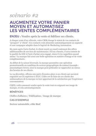 26
scénario #2
AUGMENTEZ VOTRE PANIER
MOYEN ET AUTOMATISEZ
LES VENTES COMPLÉMENTAIRES
ENJEU : Vendre après la vente et fidéliser ses clients.
A chaque vente d’un véhicule, votre CRM change le statut de vos contacts de
“prospect” à “client”. Ces contacts vont alimenter automatiquement un segment
et une campagne adaptée dans le logiciel de Marketing Automation.
Six mois après l’acte d’achat, le client reçoit un email contenant des offres
additionnelles de services de maintenance. S’il en a besoin, il sera content de
la qualité du SAV et l’acte d’achat sera engagé, sinon il s’en rappellera quand
même ! La marque fait ainsi une belle opération en matière d’image et de vente
complémentaire.
Au début de la saison hivernale, la marque paramètre une opération
promotionnelle en condition du secteur géographique du contact (exemple :
pneumatiques hiver), ainsi la marque peut prétendre se rapprocher au mieux
des besoins de ses clients.
Le 24 décembre, offrons une paire d’essuies-glace à ses clients qui auraient
engendré un CA supérieur à XX €. L’idée est de faire de ces clients des
ambassadeurs de la marque en leur apportant de la satisfaction par l’expérience
consommateur.
CQFD, voilà comment vendre après la vente tout en soignant son image de
marque, et cela automatiquement.
BÉNÉFICES
Chiffre d’affaires / Fidélisation / Image de marque
CAS D’EXEMPLE
Secteur automobile, cible BtoC
 