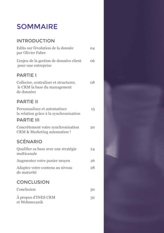 3
SOMMAIRE
INTRODUCTION
Edito sur l’évolution de la donnée	 04
par Olivier Fabre	
L’enjeu de la gestion de données client	 06
pour une entreprise
PARTIE I
Collecter, centraliser et structurer, 	 08
le CRM la base du management
de données
PARTIE II
Personnalisez et automatisez 	 15
la relation grâce à la synchronisation
PARTIE III
Concrètement votre synchronisation 	 20
CRM & Marketing automation !
SCÉNARIO
Qualifier sa base avec une stratégie 	 24
multicanale
Augmentez votre panier moyen	 26
Adaptez votre contenu au niveau 	 28
de maturité
CONCLUSION
Conclusion	30
À propos d’INES CRM 	 32
et Webmecanik
 