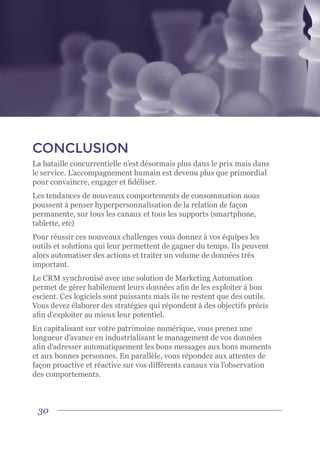 30
CONCLUSION
La bataille concurrentielle n’est désormais plus dans le prix mais dans
le service. L’accompagnement humain est devenu plus que primordial
pour convaincre, engager et fidéliser.
Les tendances de nouveaux comportements de consommation nous
poussent à penser hyperpersonnalisation de la relation de façon
permanente, sur tous les canaux et tous les supports (smartphone,
tablette, etc)
Pour réussir ces nouveaux challenges vous donnez à vos équipes les
outils et solutions qui leur permettent de gagner du temps. Ils peuvent
alors automatiser des actions et traiter un volume de données très
important.
Le CRM synchronisé avec une solution de Marketing Automation
permet de gérer habilement leurs données afin de les exploiter à bon
escient. Ces logiciels sont puissants mais ils ne restent que des outils.
Vous devez élaborer des stratégies qui répondent à des objectifs précis
afin d’exploiter au mieux leur potentiel.
En capitalisant sur votre patrimoine numérique, vous prenez une
longueur d’avance en industrialisant le management de vos données
afin d’adresser automatiquement les bons messages aux bons moments
et aux bonnes personnes. En parallèle, vous répondez aux attentes de
façon proactive et réactive sur vos différents canaux via l’observation
des comportements.
 