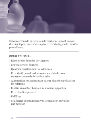 31
Entourez-vous de partenaires de confiance, ils ont un rôle
de conseil pour vous aider à piloter vos stratégies de manière
plus efficace.
POUR RÉUSSIR :
›	Récolter des données pertinentes
›	Centraliser ces données
›	Qualifier constamment ces données
›	Être alerté quand la donnée est capable de nous
transmettre une information utile
›	Automatiser les actions sans valeur ajoutée et scénariser
les relations
›	Établir un contact humain au moment opportun
›	Être réactif et proactif
›	Fidéliser
›	Challenger constamment vos stratégies et travailler
par itération
 