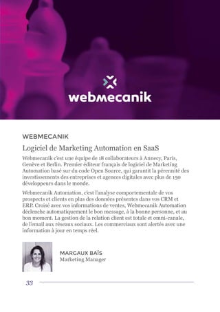 33
WEBMECANIK
Logiciel de Marketing Automation en SaaS
Webmecanik c’est une équipe de 18 collaborateurs à Annecy, Paris,
Genève et Berlin. Premier éditeur français de logiciel de Marketing
Automation basé sur du code Open Source, qui garantit la pérennité des
investissements des entreprises et agences digitales avec plus de 150
développeurs dans le monde.
Webmecanik Automation, c’est l’analyse comportementale de vos
prospects et clients en plus des données présentes dans vos CRM et
ERP. Croisé avec vos informations de ventes, Webmecanik Automation
déclenche automatiquement le bon message, à la bonne personne, et au
bon moment. La gestion de la relation client est totale et omni-canale,
de l’email aux réseaux sociaux. Les commerciaux sont alertés avec une
information à jour en temps réel.
MARGAUX BAÏS
Marketing Manager
 
