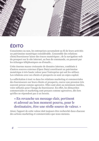 4
ÉDITO
Conscientes ou non, les entreprises accumulent au fil de leurs activités
un patrimoine numérique considérable. L’ensemble des relations
client/fournisseur laisse des traces numériques ; de la navigation web
du prospect sur le site internet, au bon de commande, en passant par
les échanges téléphoniques ou d’emails...
Cette énorme masse croissante de données internes, combinée à
d’autres sources externes (Open Data) constituent un patrimoine
numérique à très haute valeur pour l’entreprise qui sait les utiliser.
Les relations avec ses clients et prospects en sont un enjeu capital.
La sollicitation à tout va dans les relations marketing et commerciales
des fournisseurs sur leurs clients et prospects, exerce une pression très
souvent perçue comme agressive. Elles sont alors au minimum inutiles,
voire néfastes pour l’image du fournisseur. En effet, les démarches
commerciales et marketing sont perçues comme agressives, dès lors
qu’elles ne répondent pas à un besoin.
« En revanche un message clair, pertinent
et adressé au bon moment pourra, pour le
destinataire, être une réelle source de valeur. »
Ainsi, l’apport de cette valeur doit toujours être recherché dans chacune
des actions marketing et commerciales que nous menons.
 
