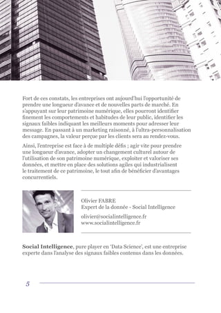 5
Fort de ces constats, les entreprises ont aujourd’hui l’opportunité de
prendre une longueur d’avance et de nouvelles parts de marché. En
s’appuyant sur leur patrimoine numérique, elles pourront identifier
finement les comportements et habitudes de leur public, identifier les
signaux faibles indiquant les meilleurs moments pour adresser leur
message. En passant à un marketing raisonné, à l’ultra-personnalisation
des campagnes, la valeur perçue par les clients sera au rendez-vous.
Ainsi, l’entreprise est face à de multiple défis ; agir vite pour prendre
une longueur d’avance, adopter un changement culturel autour de
l’utilisation de son patrimoine numérique, exploiter et valoriser ses
données, et mettre en place des solutions agiles qui industrialisent
le traitement de ce patrimoine, le tout afin de bénéficier d’avantages
concurrentiels.
Olivier FABRE
Expert de la donnée - Social Intelligence
olivier@socialintelligence.fr
www.socialintelligence.fr
Social Intelligence, pure player en ‘Data Science’, est une entreprise
experte dans l’analyse des signaux faibles contenus dans les données.
 