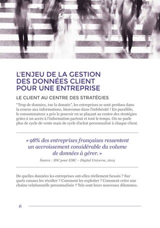 6
L'ENJEU DE LA GESTION
DES DONNÉES CLIENT
POUR UNE ENTREPRISE
LE CLIENT AU CENTRE DES STRATÉGIES
“Trop de données, tue la donnée”, les entreprises se sont perdues dans
la course aux informations, bienvenue dans l’infobésité ! En parallèle,
le consommateur a pris le pouvoir en se plaçant au centre des stratégies
grâce à un accès à l’information partout et tout le temps. On ne parle
plus de cycle de vente mais de cycle d’achat personnalisé à chaque client.
De quelles données les entreprises ont-elles réellement besoin ? Sur
quels canaux les récolter ? Comment les exploiter ? Comment créer une
chaîne relationnelle personnalisée ? Tels sont leurs nouveaux dilemmes.
« 98% des entreprises françaises ressentent
un accroissement considérable du volume
de données à gérer. »
Source : IDC pour EMC – Digital Universe, 2014
 