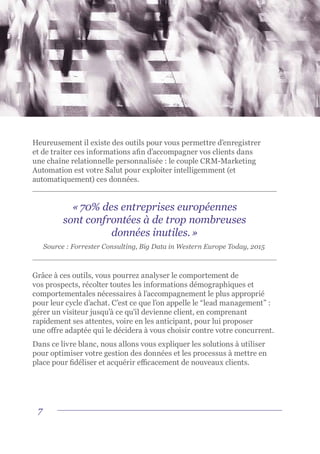7
Heureusement il existe des outils pour vous permettre d’enregistrer
et de traiter ces informations afin d’accompagner vos clients dans
une chaîne relationnelle personnalisée : le couple CRM-Marketing
Automation est votre Salut pour exploiter intelligemment (et
automatiquement) ces données.
Grâce à ces outils, vous pourrez analyser le comportement de
vos prospects, récolter toutes les informations démographiques et
comportementales nécessaires à l’accompagnement le plus approprié
pour leur cycle d’achat. C’est ce que l’on appelle le “lead management” :
gérer un visiteur jusqu’à ce qu’il devienne client, en comprenant
rapidement ses attentes, voire en les anticipant, pour lui proposer
une offre adaptée qui le décidera à vous choisir contre votre concurrent.
Dans ce livre blanc, nous allons vous expliquer les solutions à utiliser
pour optimiser votre gestion des données et les processus à mettre en
place pour fidéliser et acquérir efficacement de nouveaux clients.
« 70% des entreprises européennes
sont confrontées à de trop nombreuses
données inutiles. »
Source : Forrester Consulting, Big Data in Western Europe Today, 2015
 