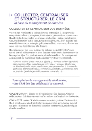 8
I•	 COLLECTER, CENTRALISER
ET STRUCTURER, LE CRM
	 la base du management de données
COLLECTER ET CENTRALISER VOS DONNÉES
Votre CRM représente la valeur de votre entreprise. Il intègre votre
écosystème : clients, prospects, fournisseurs, partenaires, concurrents…
Il collecte la donnée selon les sources souhaitées : saisie, plateformes
web, outils métier, outils tiers, ERP, messagerie, etc. Il est aujourd’hui
considéré comme un entrepôt qui va centraliser, structurer, donner un
sens, voire de l’intelligence à la donnée.
Il peut contenir des informations de natures bien différentes* mais
toutes ont un point commun, elles doivent contribuer à la croissance de
l’entreprise. Que l’on parle de vente, de relation client, de management
commercial, de marketing, tout converge vers le développement.
*données ‘société’ (siret, siren, CA, effectif…) - données ‘contact’ (fonction,
mail, numéro, offres consultées sur votre site…) - données d’historique
ou d’actions (mails, tâches, rendez-vous, comptes-rendus…), données de
gestion ou de transaction (CA, commandes, contrats,...), données de parc
ou produits (produits possédés, volumes, potentiels, …) ...
COLLABORATIF : accessible à l’ensemble de vos équipes. Chaque
collaborateur doit être en mesure d’actualiser et d’enrichir de la donnée.
CONNECTÉ : votre CRM vit au coeur de votre système d’information.
Il est synchronisé via des interfaces automatisées avec chaque logiciel
qui peut l’alimenter en données à vocation commerciale, marketing et
de relation client.
Pour optimiser le management de vos données,
votre CRM doit être collaboratif et connecté.
 