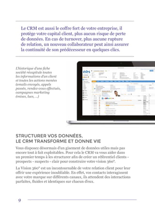 9
L’historique d’une fiche
société récapitule toutes
les informations d’un client
et toutes les actions menées
(emails envoyés, appels
passés, rendez-vous effectués,
campagnes marketing
émises, lues, …)
STRUCTURER VOS DONNÉES,
LE CRM TRANSFORME ET DONNE VIE
Vous disposez désormais d’un gisement de données utiles mais pas
encore tout à fait exploitables. Pour cela le CRM va vous aider dans
un premier temps à les structurer afin de créer un référentiel clients -
prospects - suspects - clair pour construire votre vision 360°.
La Vision 360° est un incontournable de votre relation client pour leur
offrir une expérience inoubliable. En effet, vos contacts interagissent
avec votre marque sur différents canaux, ils attendent des interactions
parfaites, fluides et identiques sur chacun d’eux.
Le CRM est aussi le coffre fort de votre entreprise, il
protège votre capital client, plus aucun risque de perte
de données. En cas de turnover, plus aucune rupture
de relation, un nouveau collaborateur peut ainsi assurer
la continuité de son prédécesseur en quelques clics.
 