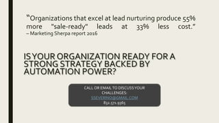 “Organizations that excel at lead nurturing produce 55%
more "sale-ready" leads at 33% less cost.”
– Marketing Sherpa report 2016
ISYOUR ORGANIZATION READY FOR A
STRONG STRATEGY BACKED BY
AUTOMATION POWER?
CALL OR EMAILTO DISCUSSYOUR
CHALLENGES:
SSEVERINO@GMAIL.COM
832.571.9365
 