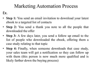 Marketing Automation Process
Ex.
• Step 1: You send an email invitation to download your latest
ebook to a targeted list of contacts
• Step 2: You send a thank you note to all the people that
downloaded the offer
• Step 3: A few days later, you send a follow up email to the
list of people who downloaded the ebook, offering them a
case study relating to that topic
• Step 4: Finally, when someone downloads that case study,
your sales team will get a notification so they can follow up
with them (this person is now much more qualified and is
likely farther down the buying process)
 