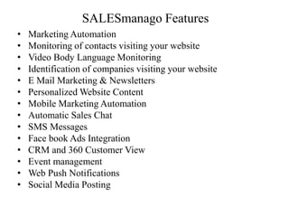 SALESmanago Features
• Marketing Automation
• Monitoring of contacts visiting your website
• Video Body Language Monitoring
• Identification of companies visiting your website
• E Mail Marketing & Newsletters
• Personalized Website Content
• Mobile Marketing Automation
• Automatic Sales Chat
• SMS Messages
• Face book Ads Integration
• CRM and 360 Customer View
• Event management
• Web Push Notifications
• Social Media Posting
 