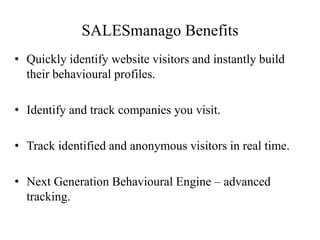 SALESmanago Benefits
• Quickly identify website visitors and instantly build
their behavioural profiles.
• Identify and track companies you visit.
• Track identified and anonymous visitors in real time.
• Next Generation Behavioural Engine – advanced
tracking.
 